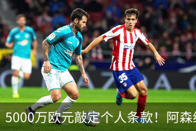 5000万欧元敲定个人条款！阿森纳抢先截胡，马竞还能翻盘吗